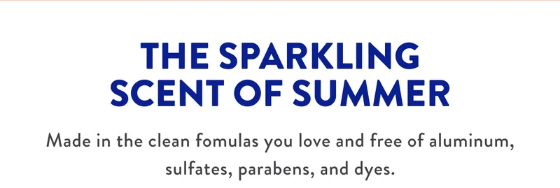 THE SPARKLING SCENT OF SUMMER | Made in the clean formulas you love and free of aluminium, sulfates, parabens, and dyes.