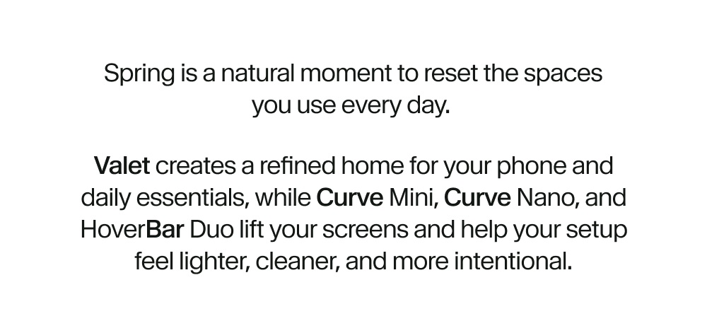 Spring is a natural moment to reset the spaces you use every day.  Valet creates a refined home for your phone and daily essentials, while Curve Mini, Curve Nano, and HoverBar Duo lift your screens and help your setup feel lighter, cleaner, and more intentional.