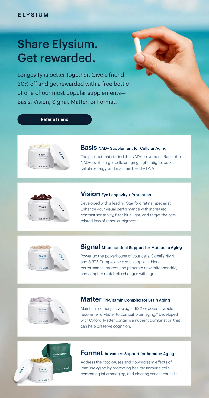 ELYSIUM | Share Elysium. Get rewarded. | Longevity is better together. Give a friend 30% off and get rewarded with a free bottle of one of our most popular supplements—Basis, Vision, Signal, Matter, or Format. | Refer a friend | Basis NAD+ Supplement for Cellular Aging | The product that started the NAD+ movement. Replenish NAD+ levels, target cellular aging, fight fatigue, boost cellular energy, and maintain healthy DNA. | Vision Eye Longevity + Protection | Developed with a leading Stanford retinal specialist. Enhance your visual performance with increased contrast sensitivity, filter blue light, and target the age-related loss of macular pigments. | Signal Mitochondrial Support for Metabolic Aging | Power up the powerhouse of your cells. Signal’s NMN and SIRT3 Complex help you support athletic performance, protect and generate new mitochondria, and adapt to metabolic changes with age. | Matter Tri-Vitamin Complex for Brain Aging | Maintain memory as you age—92% of doctors would recommend Matter to combat brain aging.* Developed with Oxford, Matter contains a nutrient combination that can help preserve cognition. | Format Advanced Support for Immune Aging | Address the root causes and downstream effects of immune aging by protecting healthy immune cells, combating inflammaging, and clearing senescent cells.