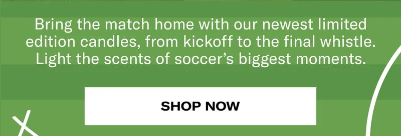 Bring the match home with our newest limited edition candles, from kickoff to final whistle. Light the scents of soccer's biggest moments. | Shop Now