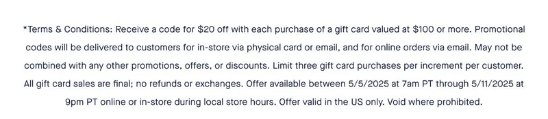 *Terms & Conditions: Receive a code for $20 off with each purchase of a gift card valued at $100 or more. Promotional codes will be delivered to customers for in-store via physical card or email, and for online orders via email. May not be combined with any other promotions, offers, or discounts. Limit three gift card purchases per increment per customer. All gift card sales are final; no refunds or exchanges. Offer available between 5/5/2025 at 7am PT through 5/11/2025 at 9pm PT online or in-store during local store hours. Offer valid in the US only. Void where prohibited.