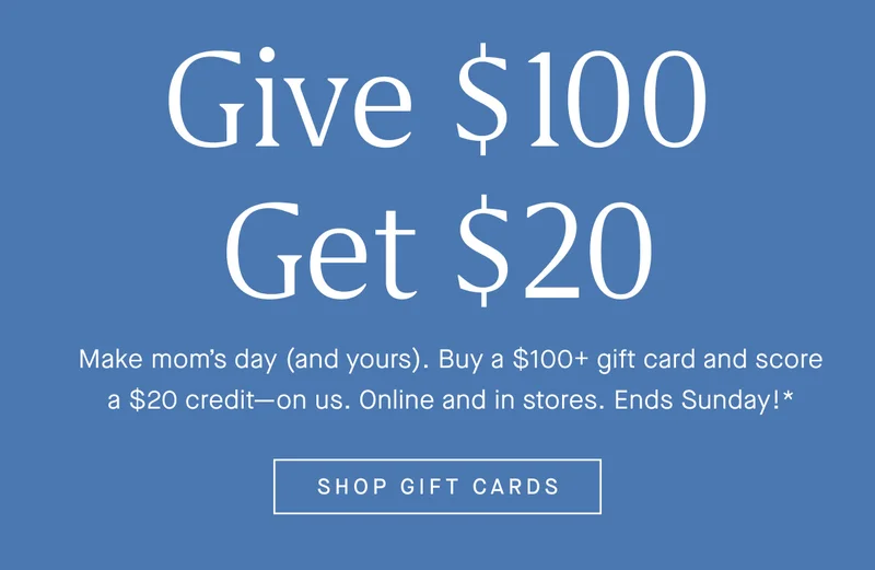 GIVE $100 GET $20 Make mom’s day (and yours). Buy a $100+ gift card and score a $20 credit—on us. Online and in stores. Ends Sunday!* SHOP GIFT CARDS