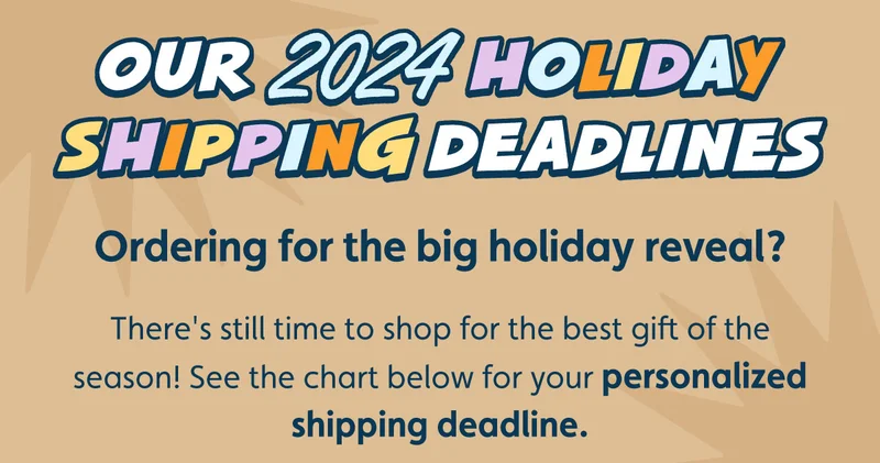 Our 2024 Holiday Shipping Deadlines. Ordering for the big holiday reveal? There's still time to shop for the best gift of the season! See the chart below for your personalized shipping deadline.