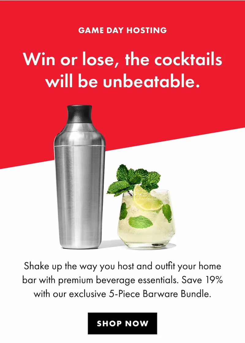 GAME DAY HOSTING Win or lose, the cocktails will be unbeatable. Shake up the way you host and outfit your home bar with premium beverage essentials. Save 19% with our exclusive 5-Piece Barware Bundle. | SHOP NOW