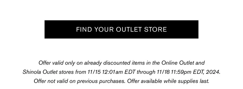FIND YOUR OUTLET STORE | Offer valid only on already discounted items in the Online Outlet and Shinola Outlet stores from 11/15 12:01am EDT through 11/18 11:59pm EDT, 2024. Offer not valid on previous purchases. Offer available while supplies last.