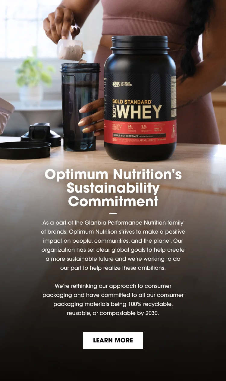 Optimum Nutrition's Sustainability Commitment - As part of the Glanbia Performance Nutrition family of brands, Optimum Nutrition strives to make a positive impact on people, communities, and the planet. Our organization has set clear global goals to help create a more sustainable future and we're working to do our part to help realize these ambitions. We're rethinking our approach to consumer packaging and have committed to all our consumer packaging materials being 100% recyclable, reusable, or compostable by 2030. LEARN MORE