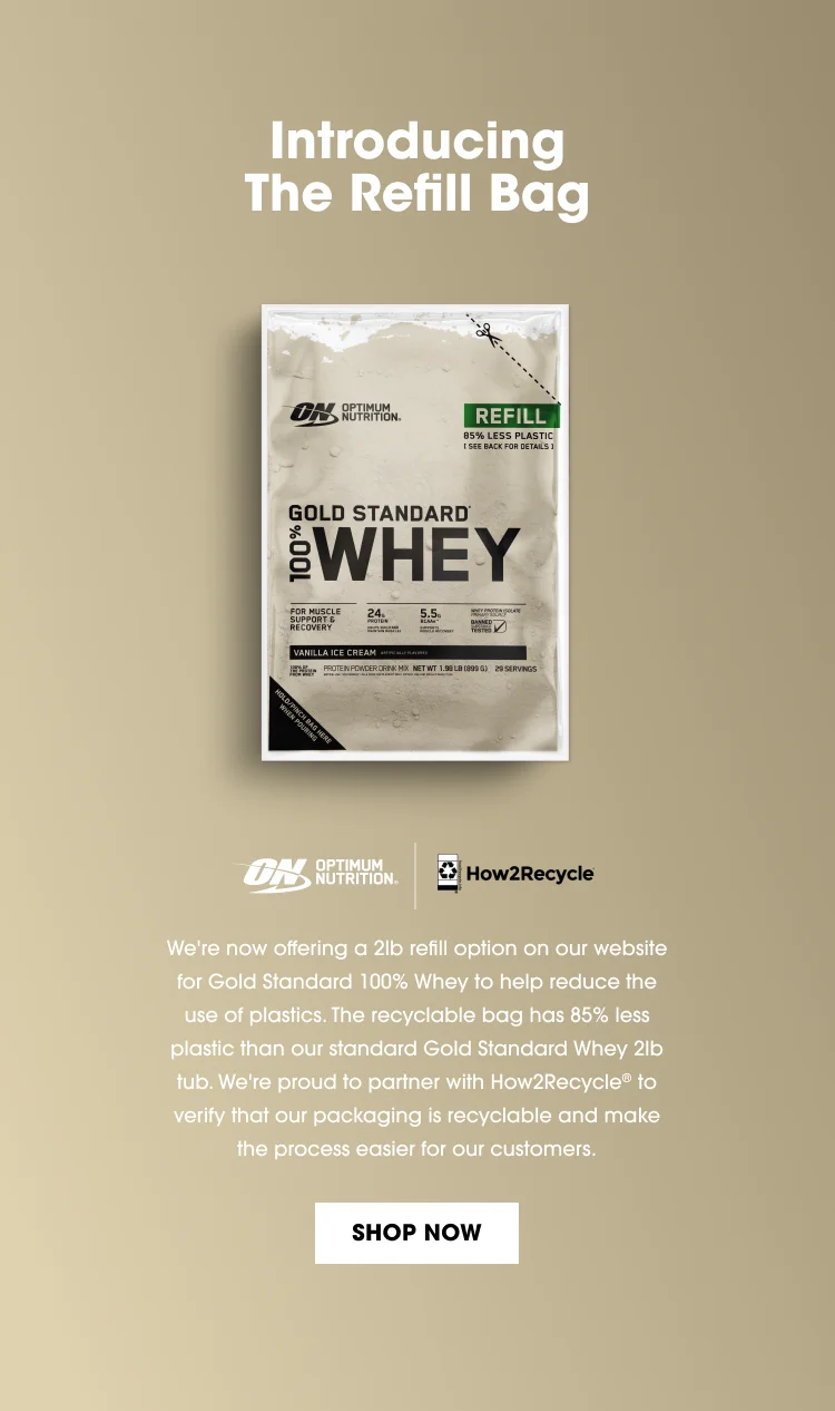 Introducing The Refill Bag. We're now offering a 2lb refill option on our website for Gold Standard 100% Whey to help reduce the use of plastics. The recyclable bag has 85% less plastic than our standard Gold Standard Whey 2lb tub. We're proud to partner with How2Recycle® to verify that our packaging is recyclable and make the process easier for our customers. SHOP NOW