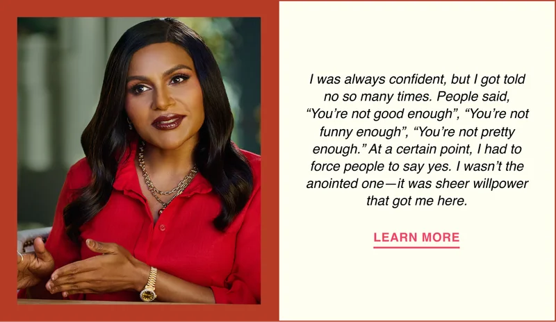 I was always confident, but I got told no so many times. People said, ‘You’re not good enough,’ ‘You’re not funny enough,’ ‘You’re not pretty enough.’ At a certain point, I had to force people to say yes. I wasn’t the anointed one—it was sheer willpower that got me here.