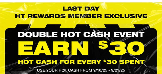 Last Day! HT Rewards Member Exclusive. Double Hot Cash Event. Earn $30 Hot Cash For Every $30 Spent. Use Your Hot Cash From 9-10-25 to 9-21-25. Shop Now