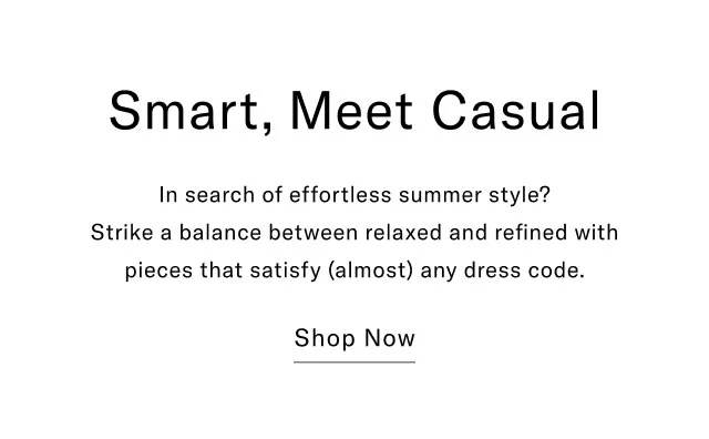 Smart, Meet Casual In search of effortless summer style? Strike a balance between relaxed and refined with pieces that satisfy (almost) any dress code. Shop Now