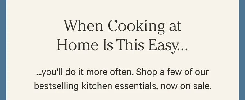 When Cooking at Home Is This Easy...you'll do it more often. Shop a few of our bestselling kitchen essentials, now on sale.