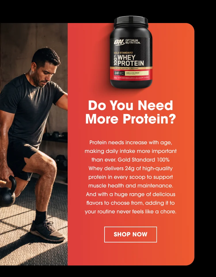 Do You Need More Protein? Protein needs increase with age, making daily intake more important than ever. Gold Standard 100% Whey delivers 24g of high-quality protein in every scoop to support muscle health and maintenance. And with a huge range of delicious flavors to choose from, adding it to your routine never feels like a chore. SHOP NOW