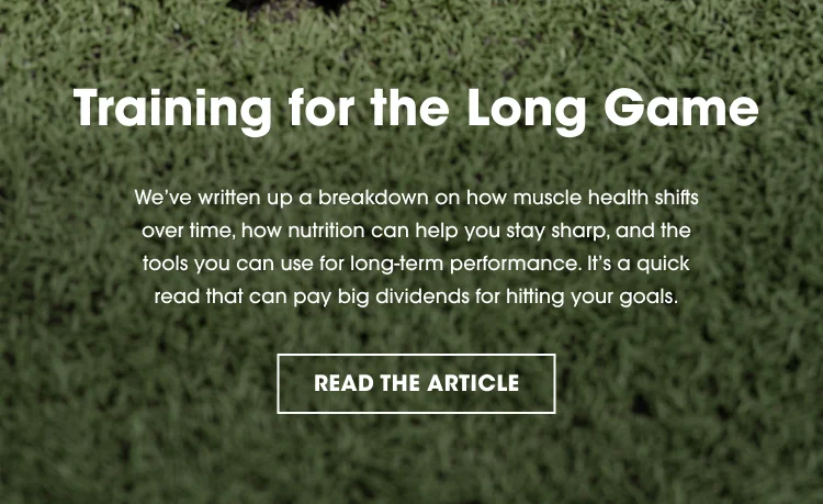 Training for the Long Game We’ve written up a breakdown on how muscle health shifts over time, how nutrition can help you stay sharp, and the tools you can use for long-term performance. It’s a quick read that can pay big dividends for hitting your goals. READ THE ARTICLE