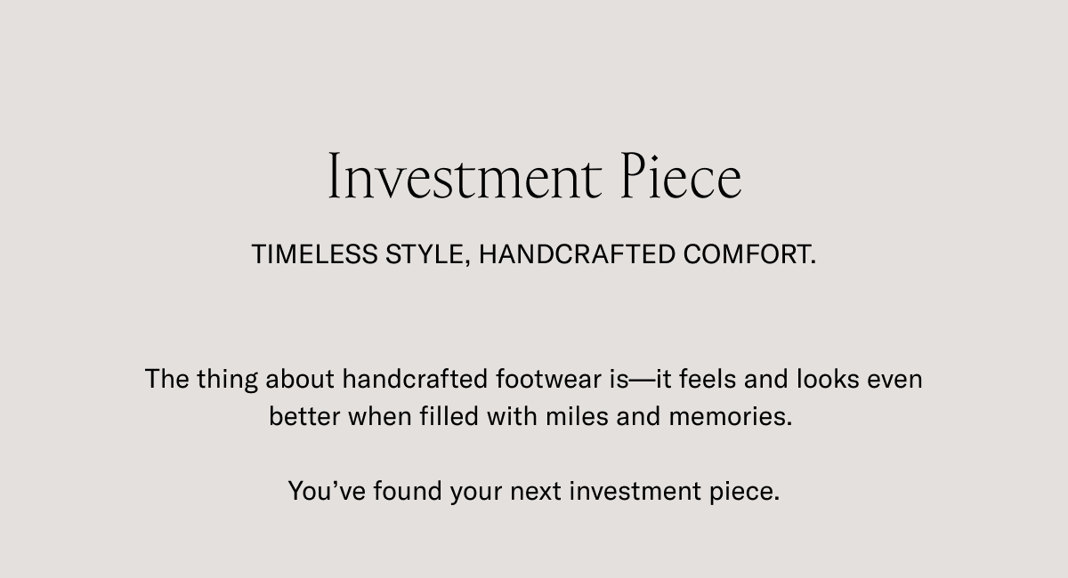 Investment Piece. TIMELESS STYLE, HANDCRAFTED CONFORT. The thing about handcrafted footwear is- it feels and looks even better when filled with miles and memories. You've found your next investment piece.