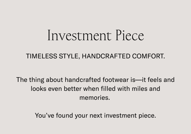 Investment Piece. TIMELESS STYLE, HANDCRAFTED CONFORT. The thing about handcrafted footwear is- it feels and looks even better when filled with miles and memories. You've found your next investment piece.