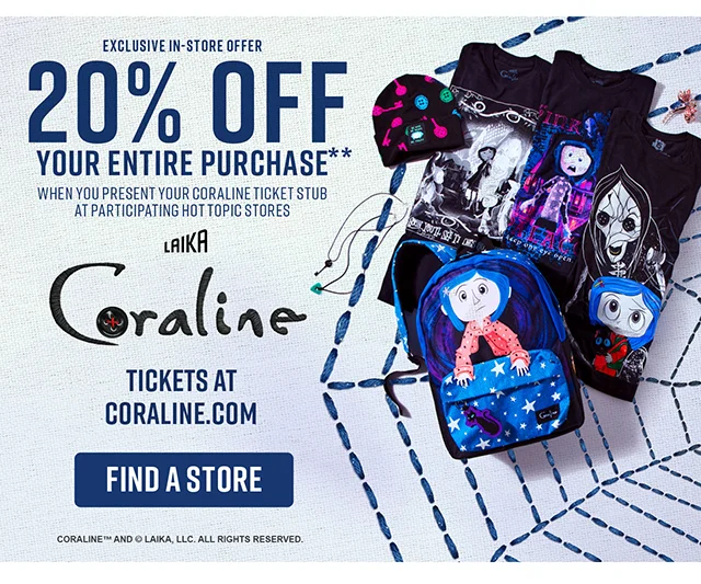 Exclusive In-Store Offer. 20% off your entire purchase when you present your Coraline ticket stub at participating Hot Topic stores. Get tickets at Coraline.com to see Coraline in theaters. Find a Store