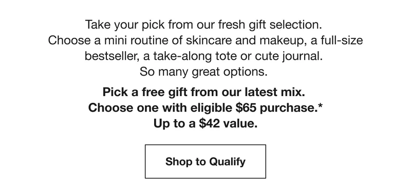 Take your pick from our fresh gift selection. | Choose a mini routine of skincare and makeup, a full-size bestseller, a take-along tote or cute journal. | So many great options. | Pick a free gift from our latest mix. | Choose one with eligible $65 purchase.* | Up to a $42 value. | Shop to Qualify