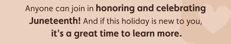 Anyone can join in honoring and celebrating Juneteenth! And if this holiday is new to you, it's a great time to learn more.