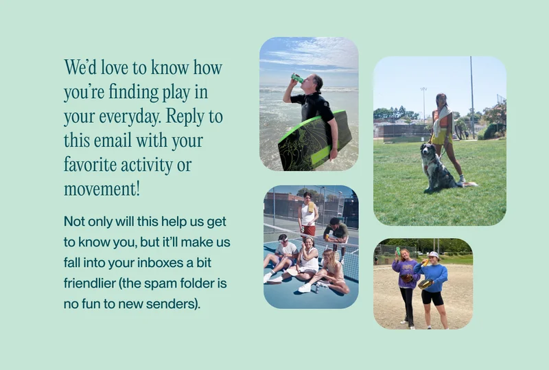 We’d love to know how you’re finding play in your everyday. Reply to this email with your favorite activity or movement!  Not only will this help us get to know you, but it’ll make us fall into your inboxes a bit friendlier (the spam folder is no fun to new senders).