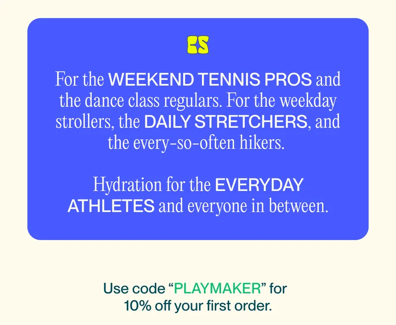 For the weekend tennis pros and the dance class regulars. For the weekday strollers, the daily stretchers, and the every-so-often hikers.   Hydration for the everyday athletes and everyone in between. Use code "PLAYMAKER" for 10% off your first order.  See you Courtside August 18th 2022.  www.drinkcourtside.com