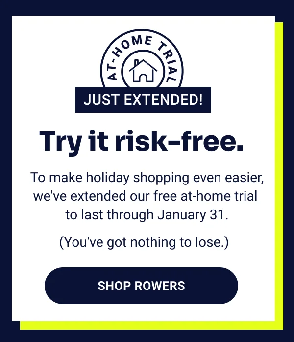 At-home trial just extended! Try it risk-free. To make holiday shopping even easier, we've extended our free at-home trial to last through January 31. (You've got nothing to lose.) Shop Rowers