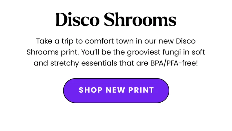 Body: Take a trip to comfort town in our new Disco Shrooms print. You’ll be the grooviest fungi in soft and stretchy essentials that are BPA/PFA-free! CTA: Shop New Print