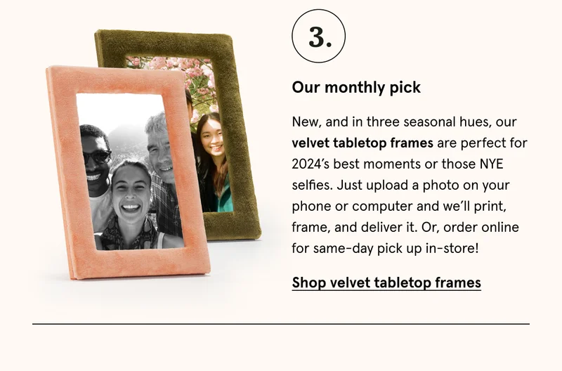 New, and in three seasonal hues, our velvet tabletop frames are perfect for 2024’s best moments or those NYE selfies. Just upload a photo on your phone or computer and we’ll print, frame, and deliver it. Or, order online for same-day pick up in-store! Shop velvet tabletop frames.