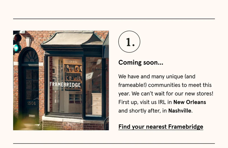 We have and many unique (and frameable!) communities to meet this year. We can’t wait for our new stores! First up, visit us IRL in New Orleans and shortly after, in Nashville. Find your nearest Framebridge