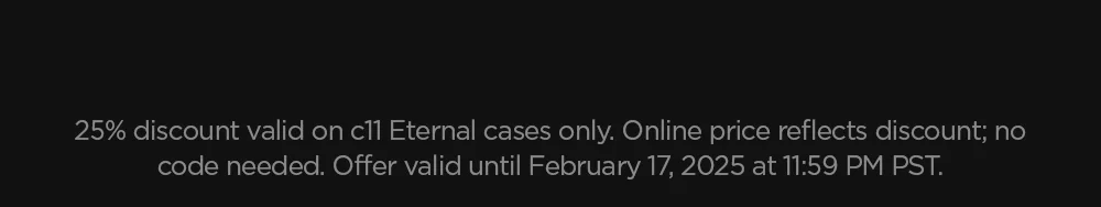 25% discount valid on c11 Eternal cases only. Online price reflects discount; no code needed. Offer valid until February 17, 2025 at 11:59 PM PST.