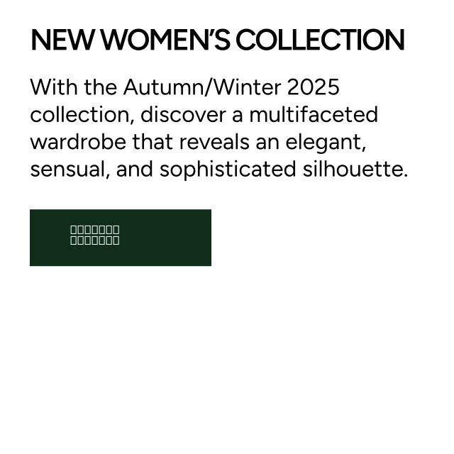 New Women's Collection. With the Autumn/Winter 2025 collection, discover a multifaceted wardrobe that reveals an elegant, sensual, and sophisticated silhouette. Explore.