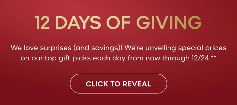 12 DAYS OF GIVING We love surprises (and savings)! We're unveiling special prices on our top gift picks each day from now through 12/24.** CLICK TO REVEAL