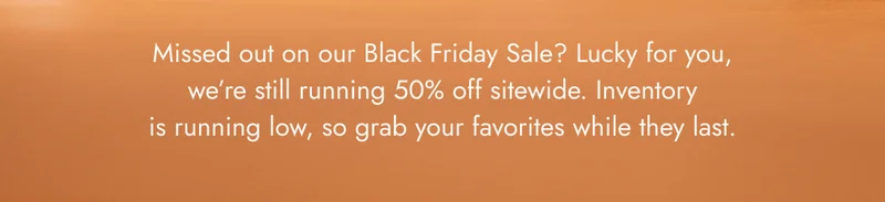 missed out on our black friday sale? lucky for you, we're still running 50% off sitewide!