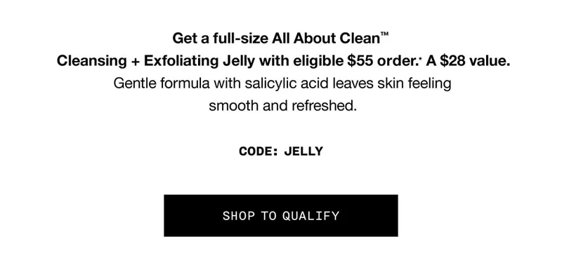 Get a full-size All About Clean™ Cleansing + Exfoliating Jelly with eligible $55 order.* A $28 value. Gentle formula with salicylic acid leaves skin feeling smooth and refreshed. CODE: discount code SHOP TO QUALIFY