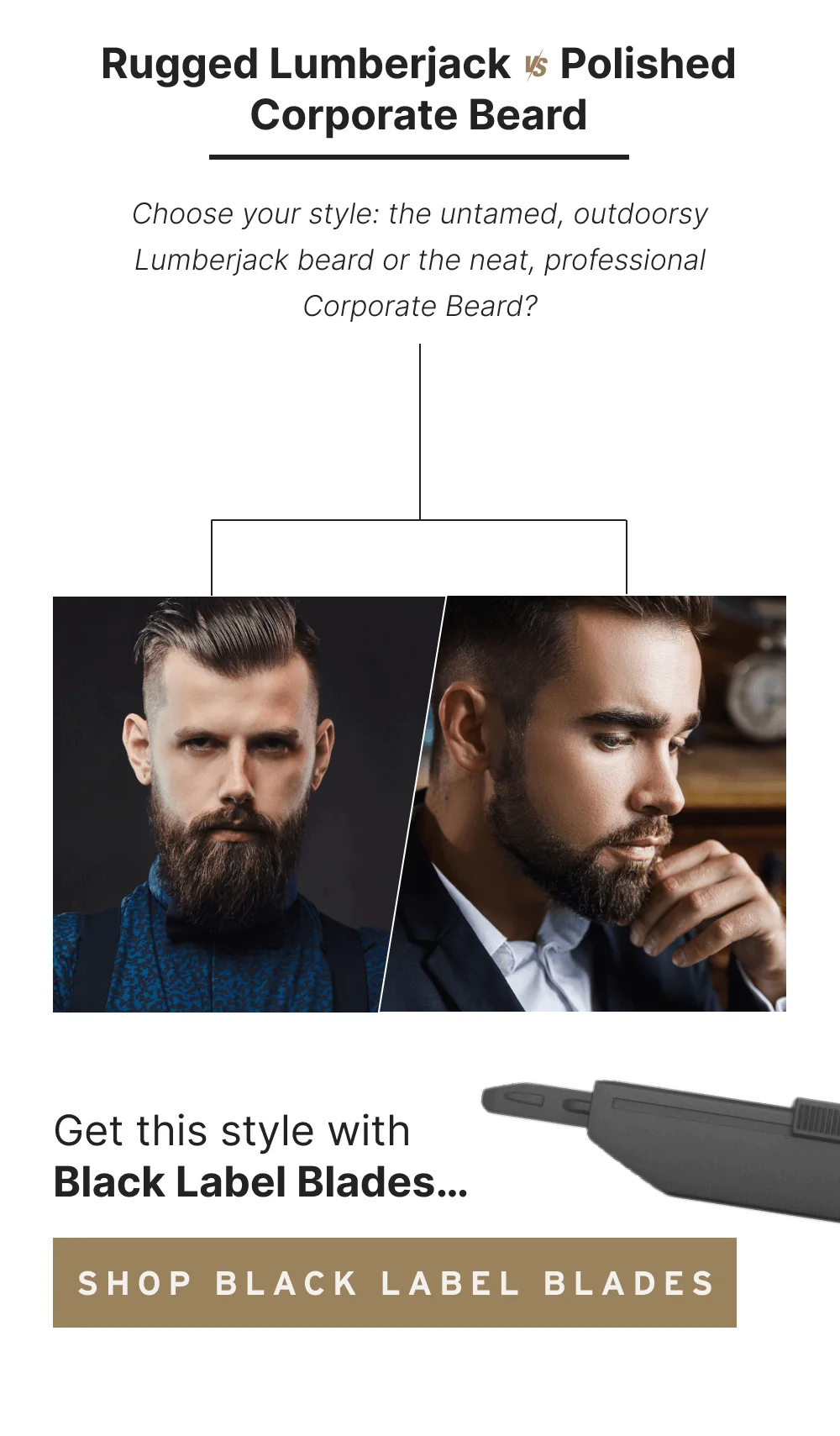 Rugged Lumberjack vs. Polished Corporate Beard Choose your style: the untamed, outdoorsy Lumberjack beard or the neat, professional Corporate Beard? Get this style with Black Label Blades… [Shop Black Label Blades]