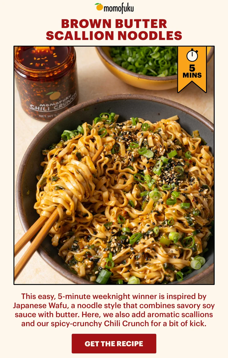 BROWN BUTTER SCALLION NOODLES  DESCRIPTION: This easy, 5-minute weeknight winner is inspired by Japanese Wafu, a noodle style that combines savory soy sauce with butter. Here, we also add aromatic scallions and our spicy-crunchy Chili Crunch for a bit of kick.   BUTTON: GET THE RECIPE