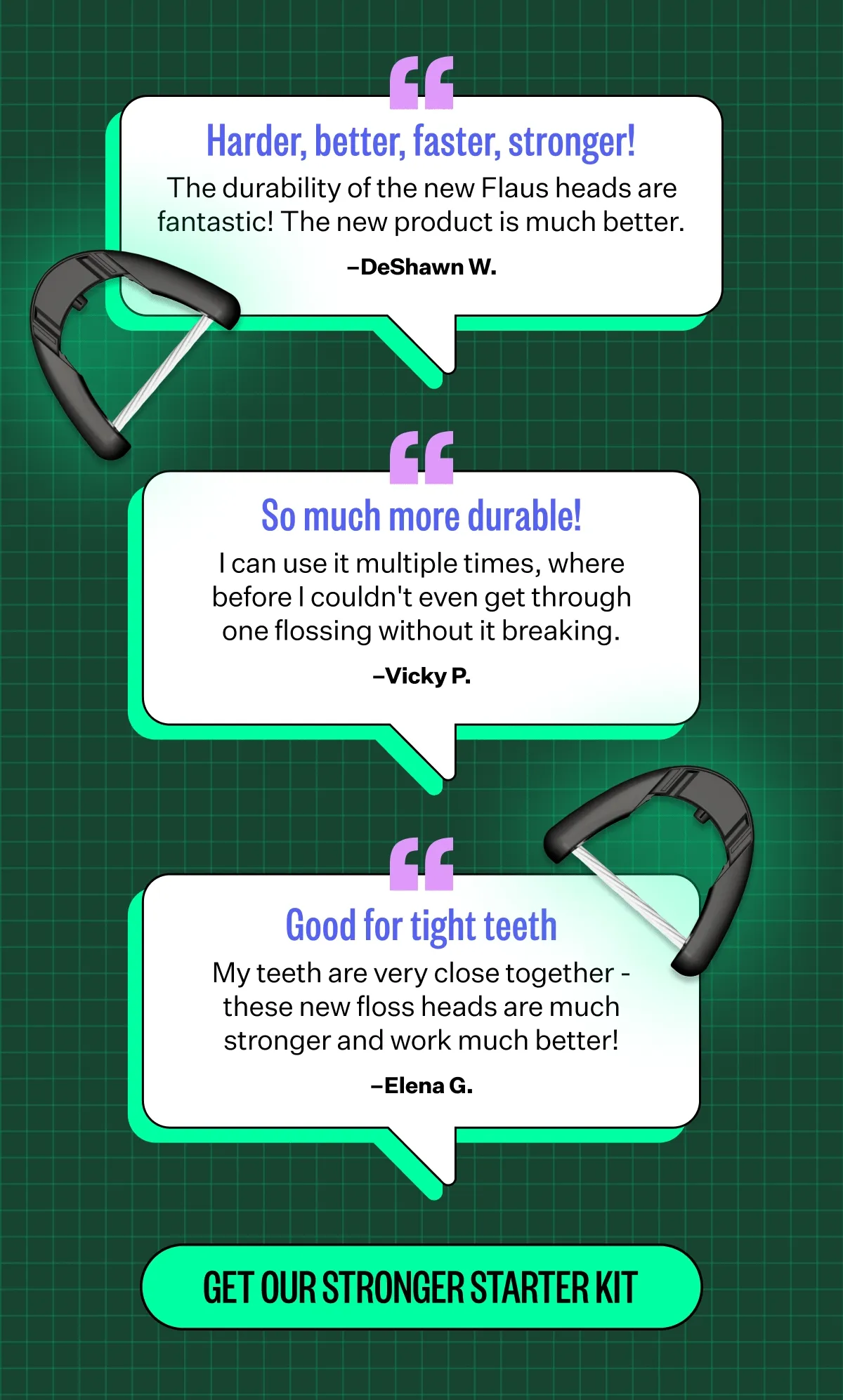 Better, Faster, Stronger!  The durability of the new refills are fantastic! The new product is much better. DeShawn W.  | SO much more durable!  I can use multiple times where before I couldn't even get through one flossing without it breaking. -Vicky P.  | Good for tight teeth My teeth are very close together - these new floss heads are much stronger and work much better! - Elena G | GET OUR STRONGER STARTER KIT