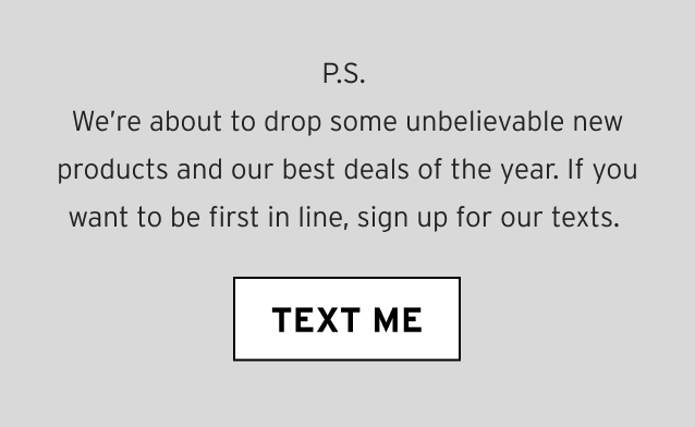 P.S. We’re about to drop some unbelievable new products and our best deals of the year. If you want to be first in line, sign up for our texts.