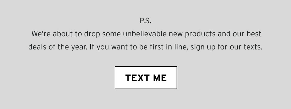 P.S. We’re about to drop some unbelievable new products and our best deals of the year. If you want to be first in line, sign up for our texts.