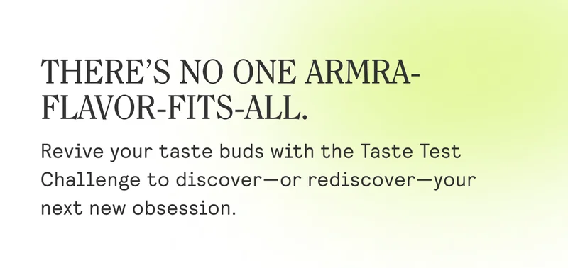 THERE'S NO ONE ARMRA- FLAVOR-FITS-ALL.  Revive your taste buds with the Taste Test Challenge to discover—or rediscover—your next new obsession.