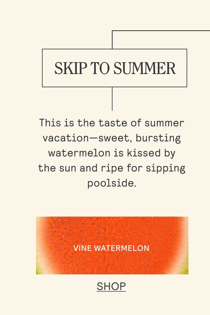 SKIP TO SUMMER This is the taste of summer vacation—sweet, bursting watermelon is kissed by the sun and ripe for sipping poolside. Shop Vine Watermelon