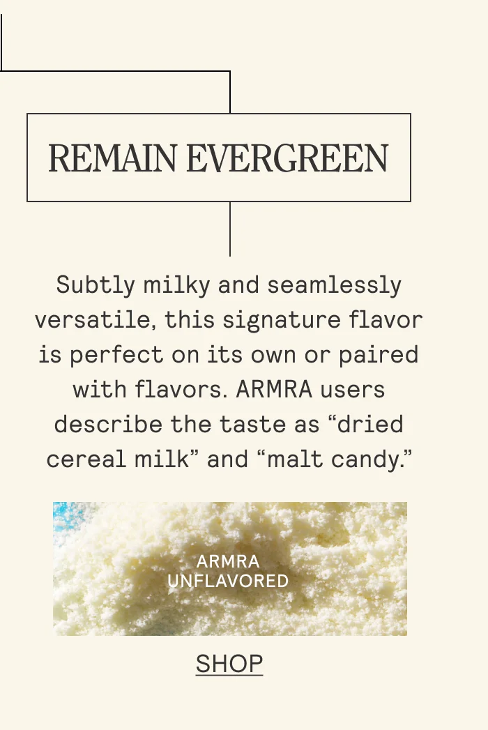 REMAIN EVERGREEN Subtly milky and seamlessly versatile, this signature flavor is perfect on its own or paired with flavors. ARMRA users describe the taste as “dried cereal milk” and “malt candy.” Shop Unflavored.