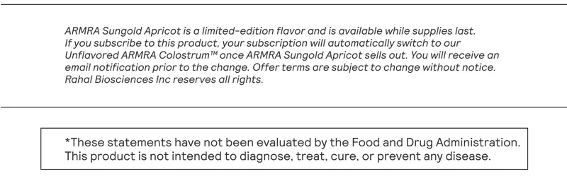 ARMRA Sungold Apricot is a limited-edition flavor and is available while supplies last. If you subscribe to this product, your subscription will automatically switch to our Unflavored ARMRA Colostrum™ once ARMRA Sungold Apricot sells out. You will receive an email notification prior to the change. Offer terms are subject to change without notice. Rahal Biosciences Inc reserves all rights. *These statements have not been evaluated by the Food and Drug Administration. | This product is not intended to diagnose, treat, cure, or prevent any disease.