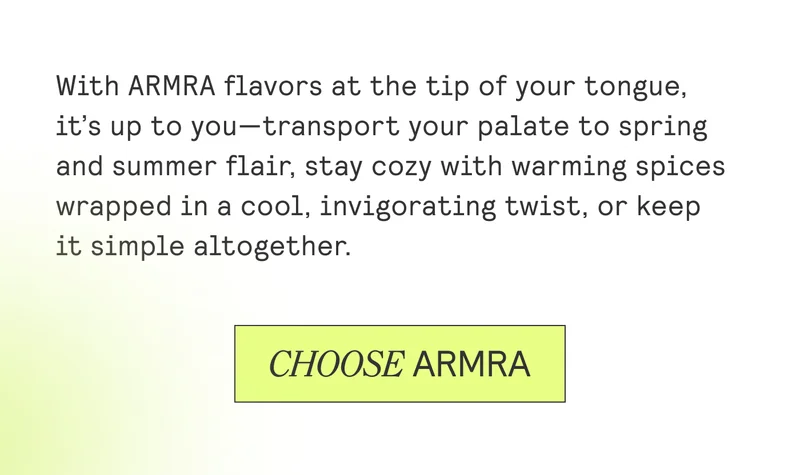 With ARMRA flavors at the tip of your tongue, it’s up to you—transport your palate to spring and summer flair, stay cozy with warming spices wrapped in a cool, invigorating twist, or keep it simple altogether.