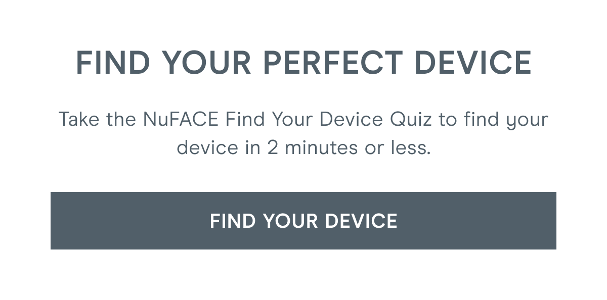 Find Your Perfect Device: Take the NuFACE Find Your Device Quiz to find your device in 2 minutes or less. [Click here to FIND YOUR DEVICE]