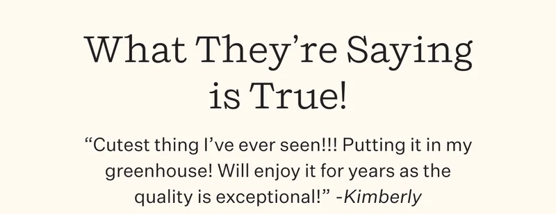 "Cutest thing I've ever seen!!! Putting it in my greenhouse! Will enjoy it for years as the quality is exceptional!" - Kimberly