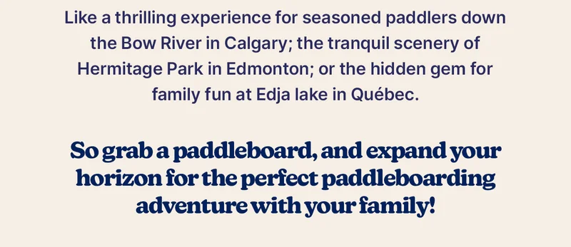 Like a thrilling experience for seasoned paddlers down the Bow River in Calgary; the tranquil scenery of Hermitage Park in Edmonton; or the hidden gem for family fun at Edja lake in Québec.  So grab a paddleboard, and expand your horizon for the perfect paddleboarding adventure with your family!