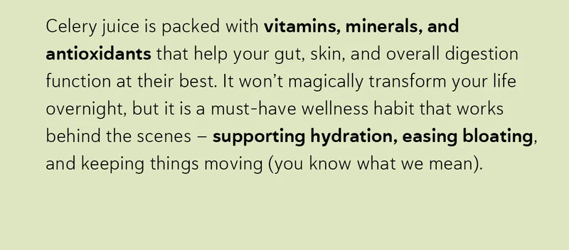 Celery juice is packed with vitamins, minerals, and antioxidants that help your gut, skin, and overall digestion function at their best. It won’t magically transform your life overnight, but it is a must-have wellness habit that works behind the scenes – supporting hydration, easing bloating, and keeping things moving (you know what we mean).