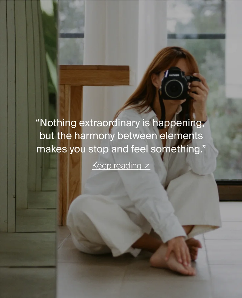 “Nothing extraordinary is happening,  but the harmony between elements makes you stop and feel something.”