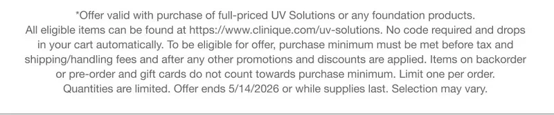 *Offer valid with purchase of full-priced UV Solutions or any foundation products. All eligible items can be found at https://www.clinique.com/uv-solutions. No code required and drops in your cart automatically.To be eligible for offer, purchase minimum must be met before tax and shipping/handling fees and after any other promotions and discounts are applied. Items on backorder or pre-order and gift cards do not count towards purchase minimum. Limit one per order. Quantities are limited. Offer ends 5/14/2026 or while supplies last. Selection may vary.