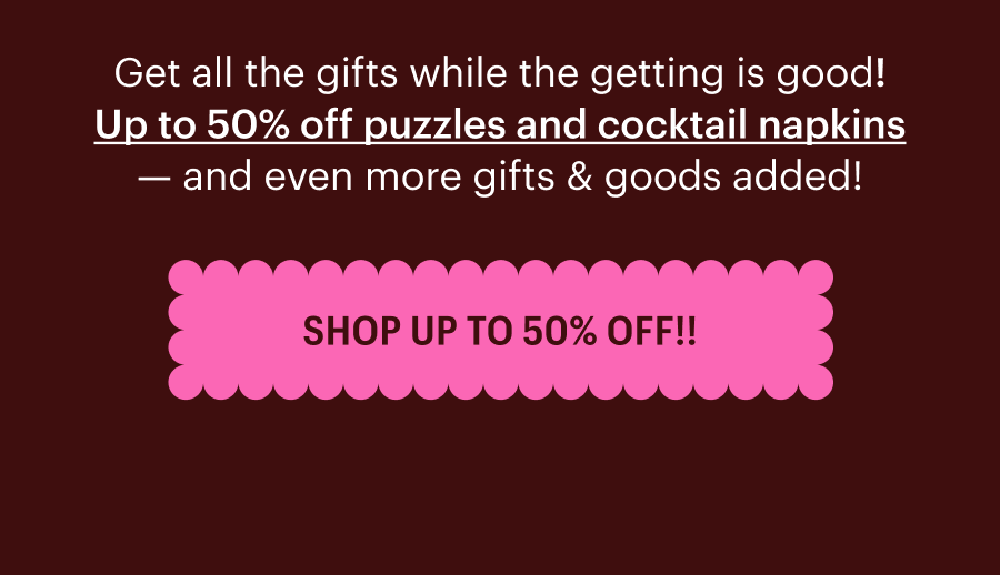 Get all the gifts while the getting is good! Up to 50% off puzzles and cocktail napkins - and even more gifts & goods added! Shop Your Heart Out!!